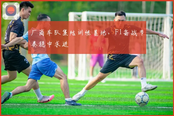 厂商车队集结训练基地，F1备战节奏稳中求进
