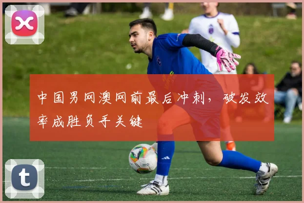 中国男网澳网前最后冲刺，破发效率成胜负手关键