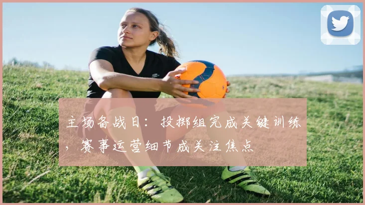 主场备战日：投掷组完成关键训练，赛事运营细节成关注焦点