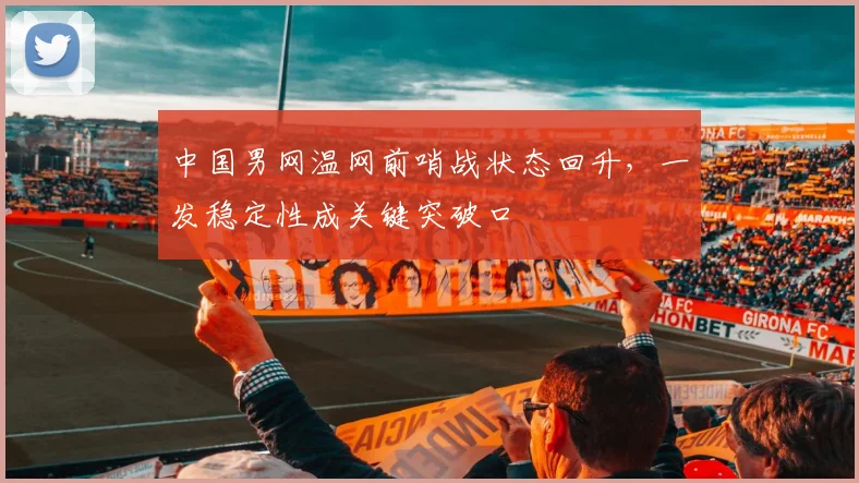 中国男网温网前哨战状态回升，一发稳定性成关键突破口