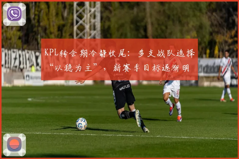 KPL转会期冷静收尾：多支战队选择“以稳为主”，新赛季目标逐渐明朗