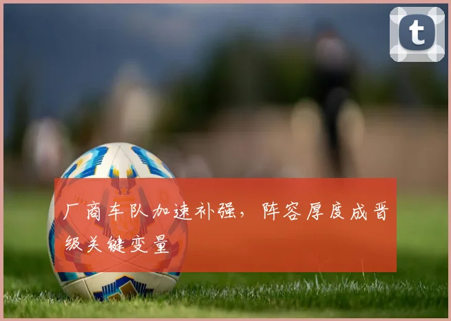 厂商车队加速补强，阵容厚度成晋级关键变量
