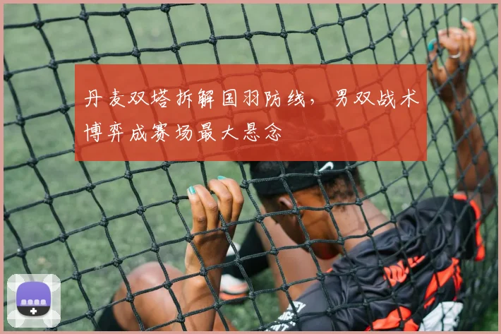 丹麦双塔拆解国羽防线，男双战术博弈成赛场最大悬念