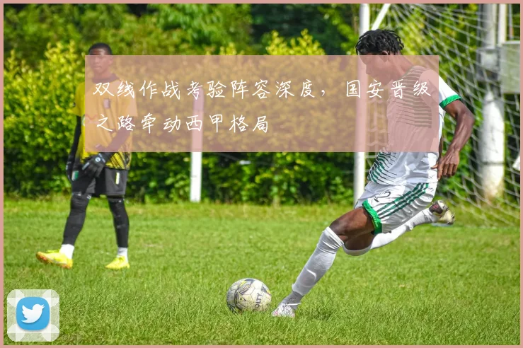双线作战考验阵容深度，国安晋级之路牵动西甲格局