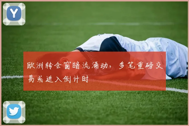 欧洲转会窗暗流涌动，多笔重磅交易或进入倒计时