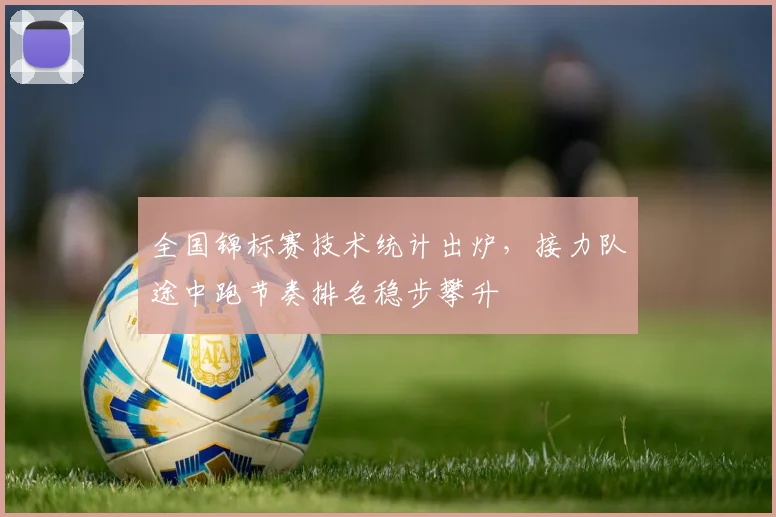 全国锦标赛技术统计出炉，接力队途中跑节奏排名稳步攀升