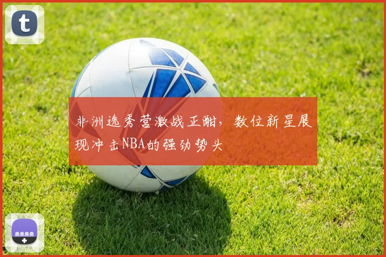 非洲选秀营激战正酣，数位新星展现冲击NBA的强劲势头