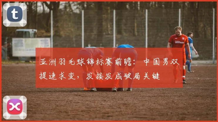 亚洲羽毛球锦标赛前瞻：中国男双提速求变，发接发成破局关键