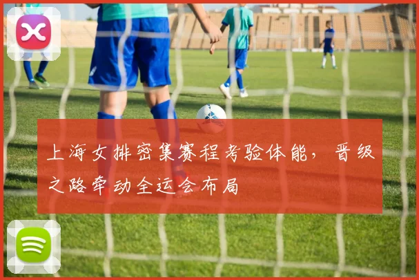 上海女排密集赛程考验体能，晋级之路牵动全运会布局