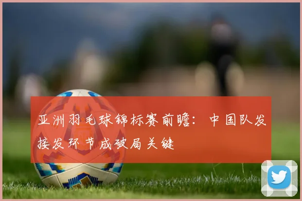 亚洲羽毛球锦标赛前瞻：中国队发接发环节成破局关键