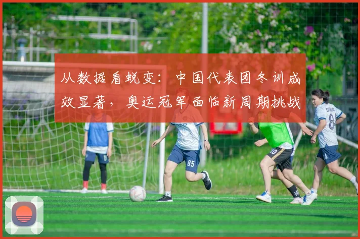 从数据看蜕变：中国代表团冬训成效显著，奥运冠军面临新周期挑战
