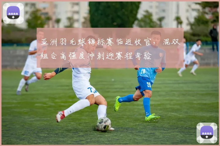 亚洲羽毛球锦标赛临近收官，混双组合高强度冲刺迎赛程考验