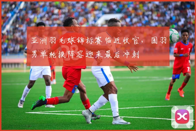 亚洲羽毛球锦标赛临近收官，国羽男单轮换阵容迎来最后冲刺