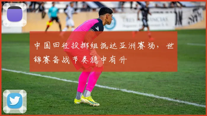 中国田径投掷组抵达亚洲赛场，世锦赛备战节奏稳中有升