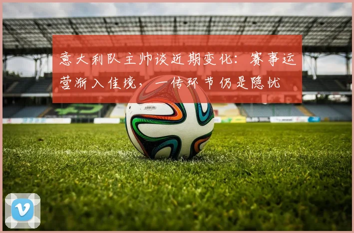 意大利队主帅谈近期变化：赛事运营渐入佳境，一传环节仍是隐忧