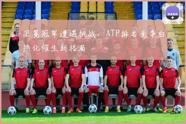 卫冕冠军遭遇挑战，ATP排名竞争白热化催生新格局
