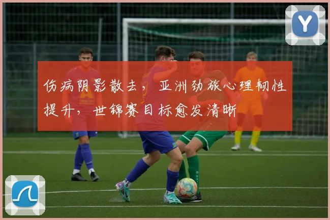 伤病阴影散去，亚洲劲旅心理韧性提升，世锦赛目标愈发清晰