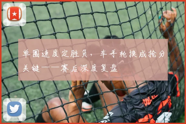 单圈速度定胜负，车手轮换成抢分关键——赛后深度复盘