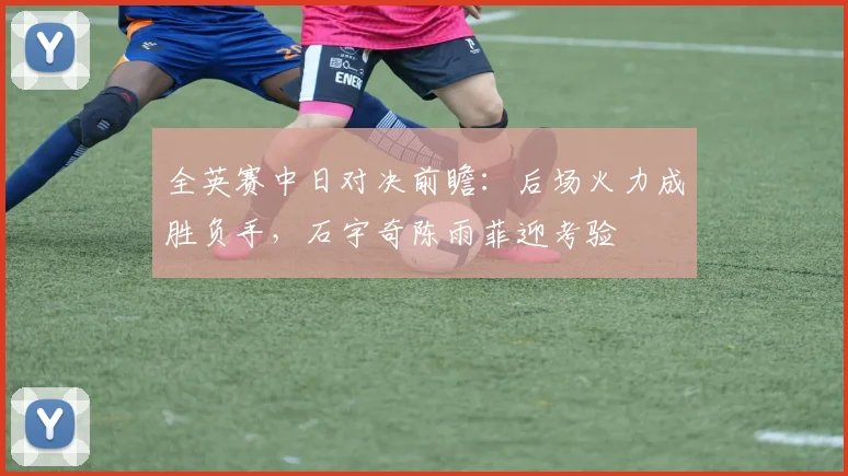 全英赛中日对决前瞻：后场火力成胜负手，石宇奇陈雨菲迎考验