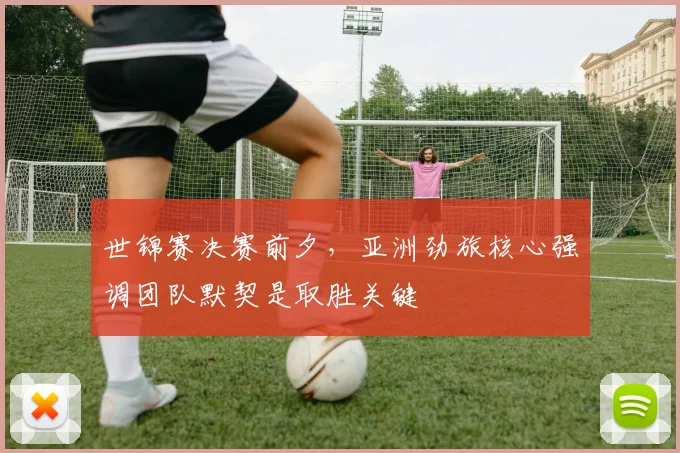 世锦赛决赛前夕，亚洲劲旅核心强调团队默契是取胜关键