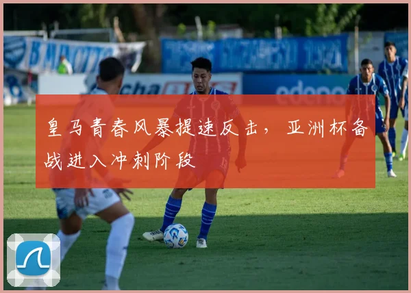 皇马青春风暴提速反击，亚洲杯备战进入冲刺阶段