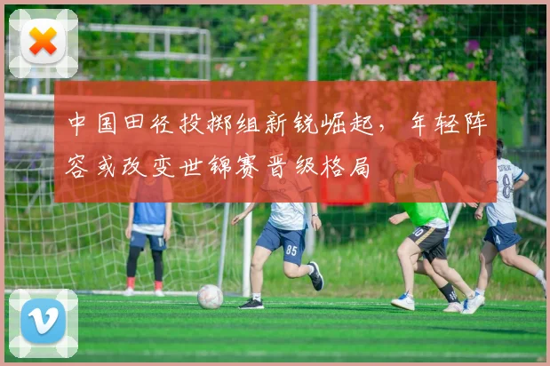中国田径投掷组新锐崛起，年轻阵容或改变世锦赛晋级格局