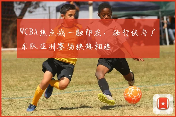WCBA焦点战一触即发，独行侠与广东队亚洲赛场狭路相逢