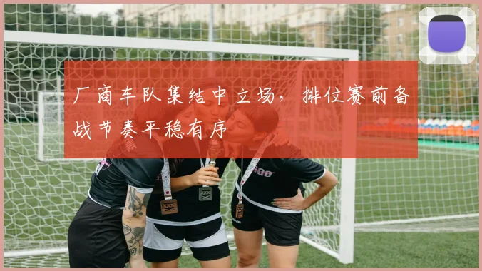 厂商车队集结中立场，排位赛前备战节奏平稳有序