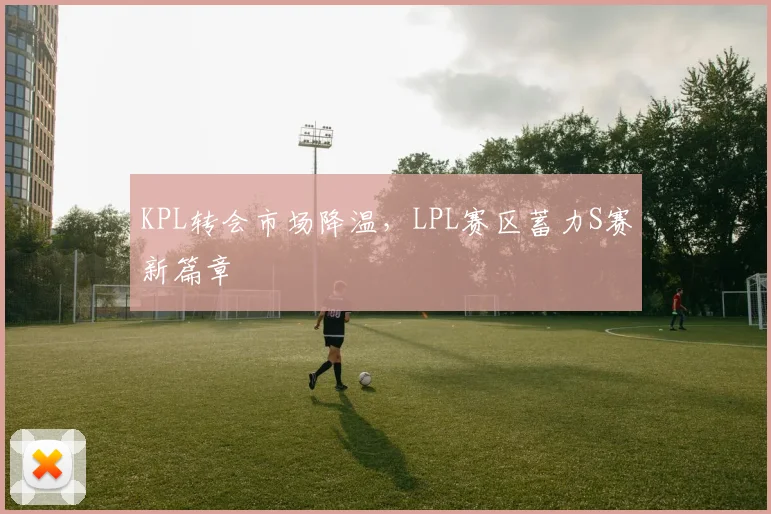 KPL转会市场降温，LPL赛区蓄力S赛新篇章