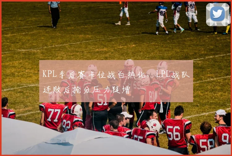 KPL季后赛卡位战白热化，LPL战队连败后抢分压力陡增