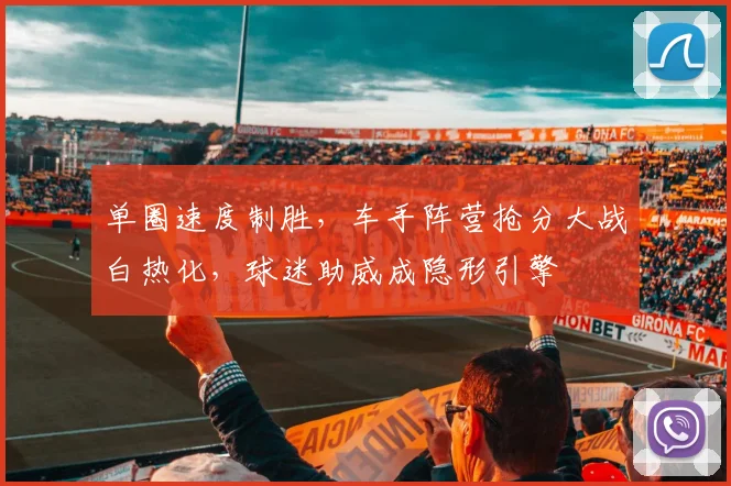 单圈速度制胜，车手阵营抢分大战白热化，球迷助威成隐形引擎