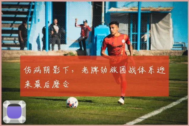 伤病阴影下，老牌劲旅团战体系迎来最后磨合