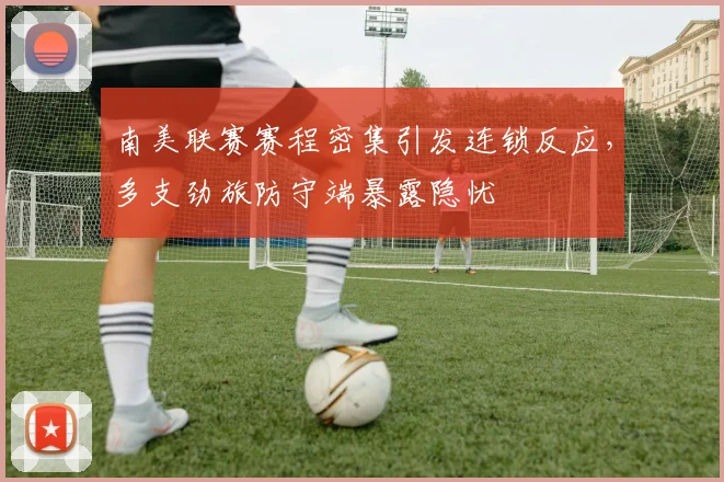 南美联赛赛程密集引发连锁反应，多支劲旅防守端暴露隐忧