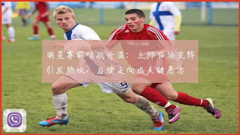 明星赛前哨战升温：主帅临场变阵引发热议，后续走向成关键悬念