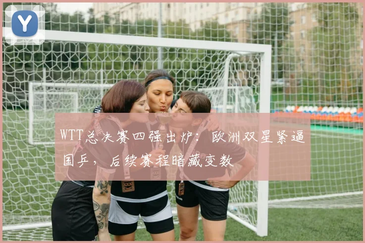 WTT总决赛四强出炉：欧洲双星紧逼国乒，后续赛程暗藏变数