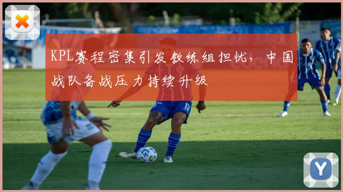 KPL赛程密集引发教练组担忧，中国战队备战压力持续升级