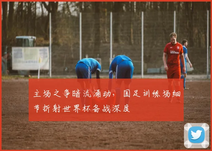主场之争暗流涌动，国足训练场细节折射世界杯备战深度