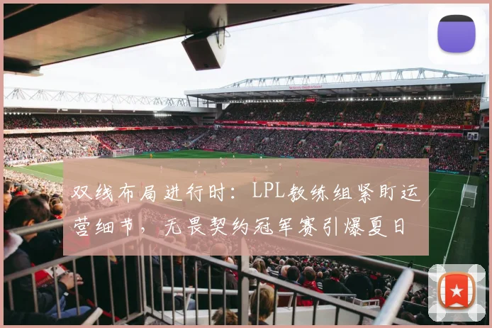 双线布局进行时：LPL教练组紧盯运营细节，无畏契约冠军赛引爆夏日观赛热潮