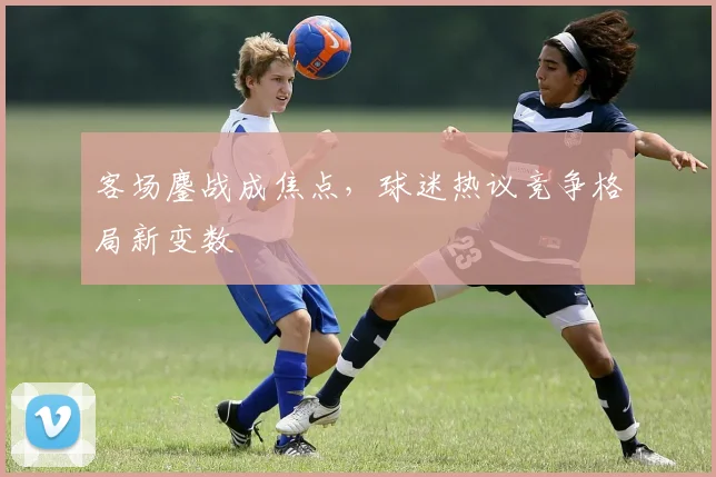 客场鏖战成焦点，球迷热议竞争格局新变数