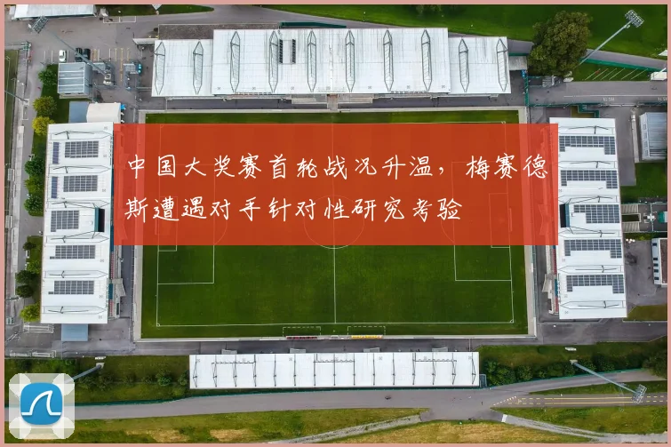 中国大奖赛首轮战况升温，梅赛德斯遭遇对手针对性研究考验