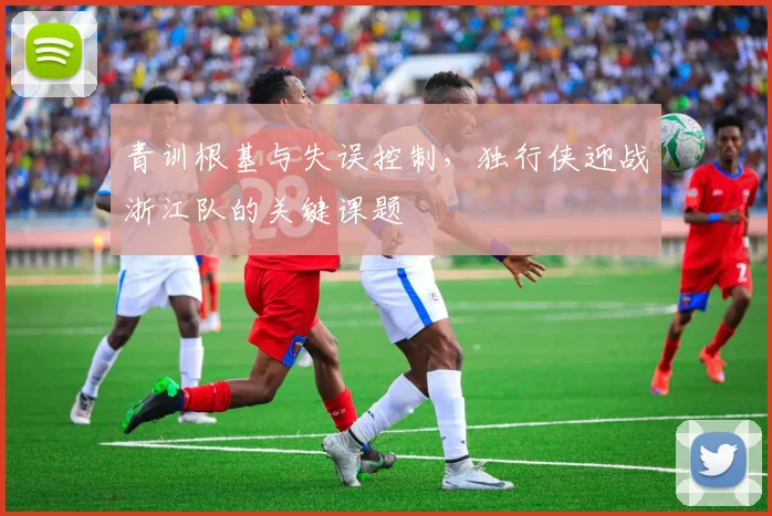 青训根基与失误控制，独行侠迎战浙江队的关键课题