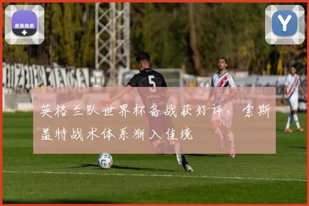 英格兰队世界杯备战获好评，索斯盖特战术体系渐入佳境