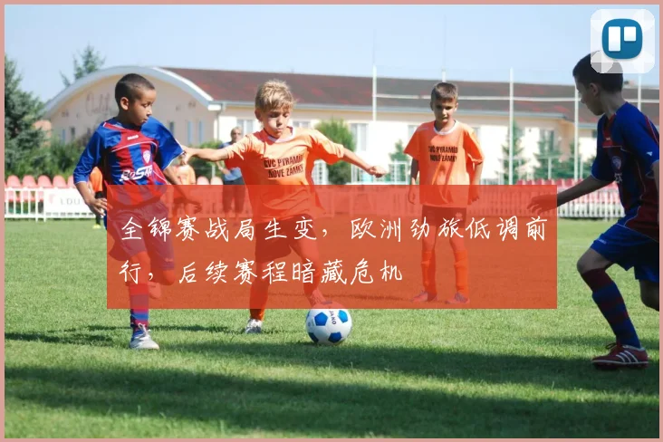 全锦赛战局生变，欧洲劲旅低调前行，后续赛程暗藏危机