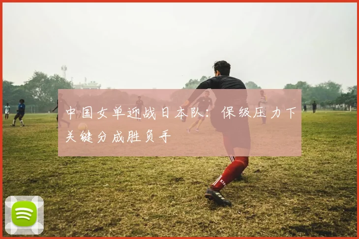 中国女单迎战日本队：保级压力下关键分成胜负手