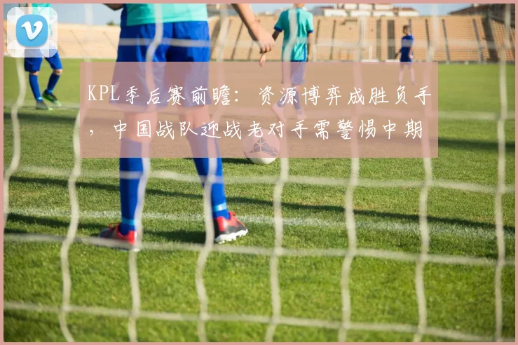 KPL季后赛前瞻：资源博弈成胜负手，中国战队迎战老对手需警惕中期节奏