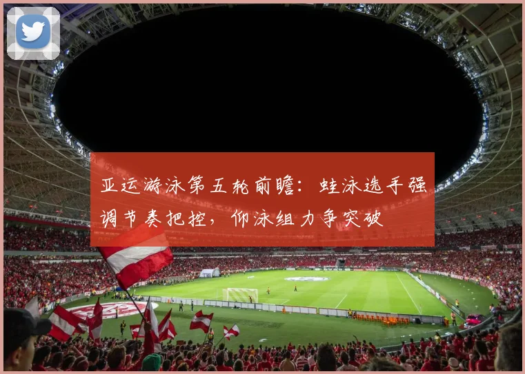 亚运游泳第五轮前瞻：蛙泳选手强调节奏把控，仰泳组力争突破
